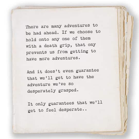 There are many adventures to be had ahead. If we choose to hold onto any one of them with a death grip, that only prevents us from getting to have more adventures. And it doesn't even guarantee that we'll get to have the adventure we've so desperately grasped. It only guarantees that we'll get to feel desperate.