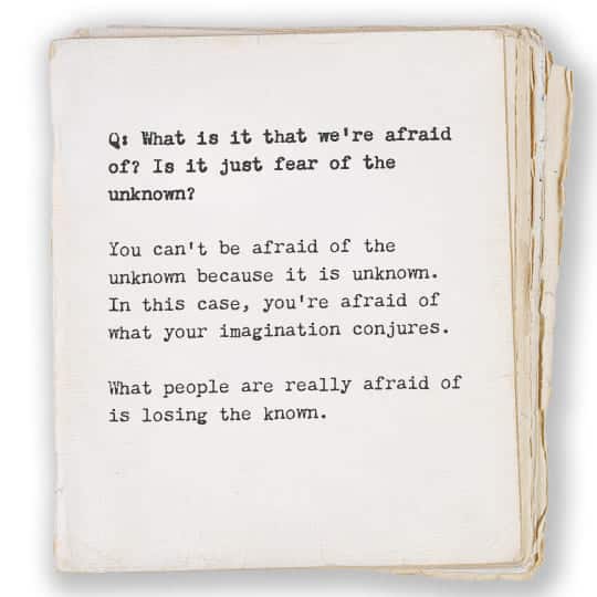 Q: What is it that we're afraid of? Is it just fear of the unknown? A: You can't be afraid of the unknown because it is unknown. In this case, you're afraid of what your imagination conjures. What people are really afraid of is losing the known.