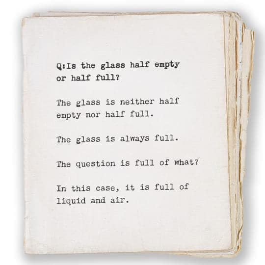 Q: Is the glass half empty or half full? A: The glass is neither half empty nor half full. The glass is always full. The question is full of what? In this case, it is full of liquid and air.