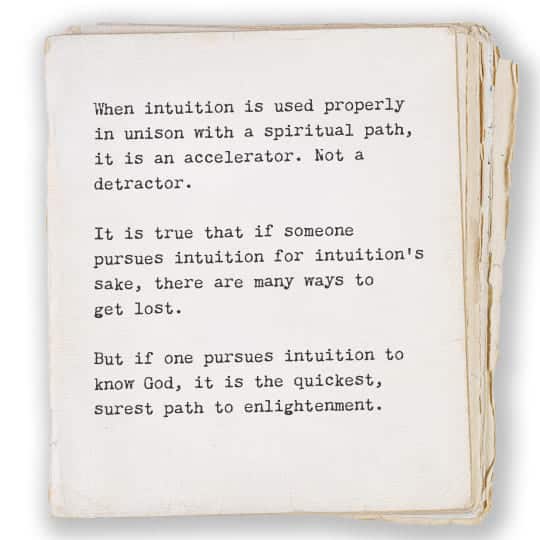 When intuition is used properly
in unison with a spiritual path,
it is an accelerator. Not a 
detractor.

It is true that if someone
pursues intuition for intuition’s
sake, there are many ways to 
get lost.

But if one pursues intuition to 
know God, it is the quickest, 
surest path to enlightenment.