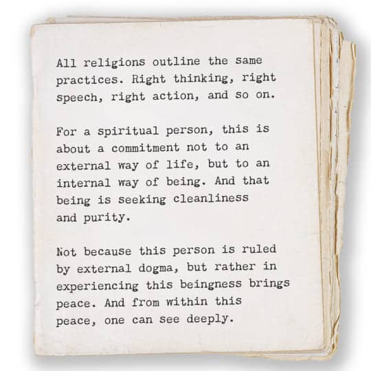 All religions outline the same practices. Right thinking, right speech, right action, and so on. For a spiritual person, this is about a commitment not to an external way of life, but to an internal way of being. And that being is seeking cleanliness and purity. Not because this person is ruled by external dogma, but rather in experiencing this beingness brings peace. And from within this peace, one can see deeply.