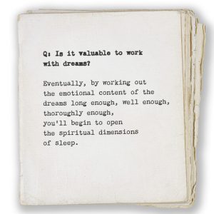 Q: Is it valuable to work with dreams? Eventually, by working out the emotional content of the dreams long enough, well enough, thoroughly enough, you’ll begin to open the spiritual dimensions of sleep.