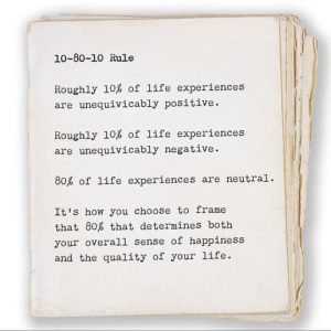10-80-10 Rule Roughly 10% of life experiences are unequivicably positive. Roughly 10% of life experiences are unequivicably negative. 80% of life experiences are neutral. It’s how you choose to frame that 80% that determines both your overall sense of happiness and the quality of your life.