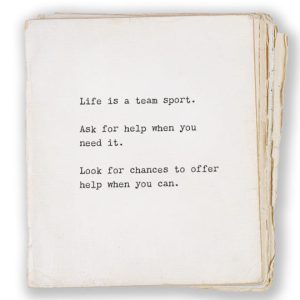 Life is a team sport. Ask for help when you need it. Look for chances to offer help when you can.