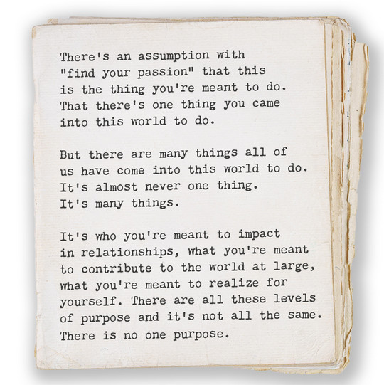 There’s an assumption with “find your passion” that this is the thing you’re meant to do. That there’s one thing you came into this world to do. But there are many things all of us have come into this world to do. It’s almost never one thing. It’s many things. It’s who you’re meant to impact in relationships, what you’re meant to contribute to the world at large, what you’re meant to realize for yourself. There are all these levels of purpose and it’s not all the same. There is no one purpose.