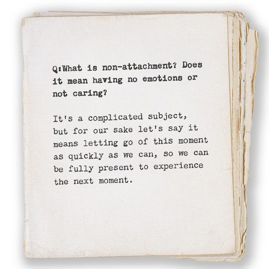 Q:What is non-attachment? Does
it mean having no emotions or 
not caring?

It's a complicated subject, 
but for our sake let's say it 
means letting go of this moment 
as quickly as we can, so we can 
be fully present to experience 
the next moment.