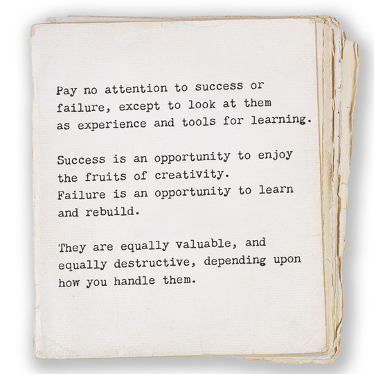 Pay no attention to success or failure, except to look at them as experience and tools for learning. Success is an opportunity to enjoy the fruits of creativity. Failure is an opportunity to learn and rebuild. They are equally valuable and equally destructive depending on how you handle them.