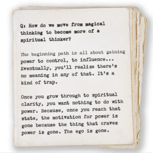 Q: How do we move from magical thinking to become more of a spiritual thinker? The beginning path is all about gaining power to control, to influence... Eventually, you’ll realize there’s no meaning in any of that. It’s a kind of trap. Once you grow through to spiritual clarity, you want nothing to do with power. Because, once you reach that state, the motivation for power is gone because the thing that craves power is gone. The ego is gone.