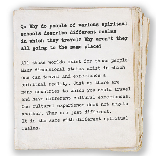 Q: Why do people of various spiritual schools describe different realms in which they travel? Why aren’t they all going to the same place? All those worlds exist for those people. Many dimensional states exist in which one can travel and experience a spiritual reality. Just as there are many countries to which you could travel and have different cultural experiences. One cultural experience does not negate another. They are just different. It is the same with different spiritual realms.