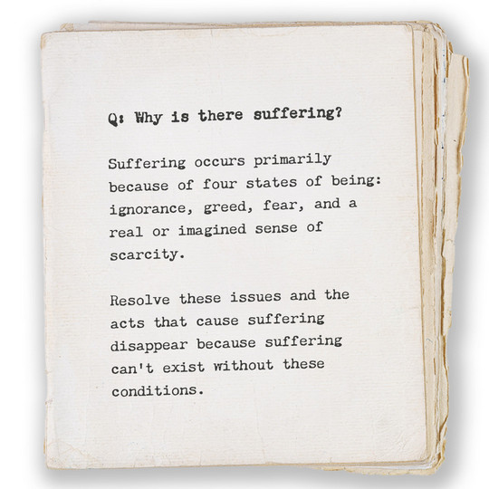 Q: Why is there suffering? Suffering occurs primarily because of four states of being: ignorance, greed, fear, and a real or imagined sense of scarcity. Resolve these issues and the acts that cause suffering disappear because suffering can’t exist without these conditions.