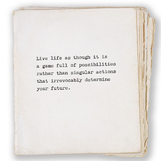 Live life as though it is a game full of possibilities rather than singular actions that irrevocably determine your future.