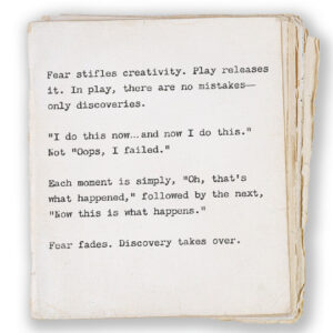 Fear stifles creativity. Play releases it. In play, there are no mistakes— only discoveries. “I do this now… and now I do this.” Not “oops, I failed.” Each moment is simply, “Oh, that’s what happened,” followed by the next, “Now this is what happens.” Fear fades. Discovery takes over.