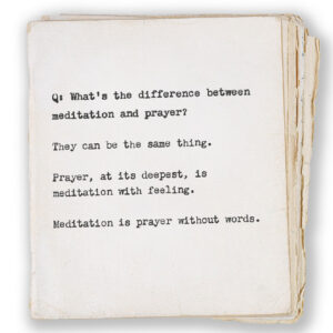 Q: What’s the difference between meditation and prayer? They can be the same thing. Prayer, at its deepest, is meditation with feeling. Meditation is prayer without words.