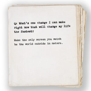 Q: What’s one change I can make right now that will change my life the fastest? Make the only screen you watch be the world outside in nature.