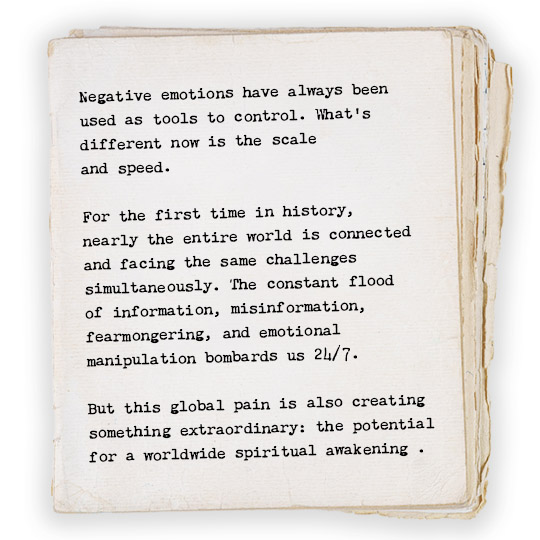 Negative emotions have always been used as tools to control. What’s different now is the scale and speed. For the first time in history, nearly the entire world is connected and facing the same challenges simultaneously. The constant flood of information, misinformation, fearmongering, and emotional manipulation bombards us 24/7. But this global pain is also creating something extraordinary: the potential for a massive spiritual awakening.