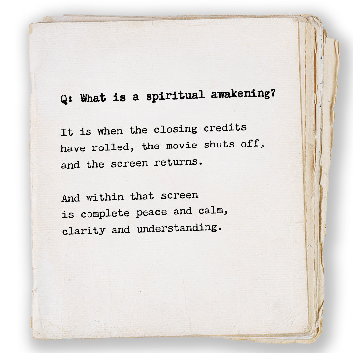 Q: What is a spiritual awakening? It is when the closing credits have rolled, the movie shuts off, and the screen returns. And within that screen is complete peace and calm, clarity and understanding.