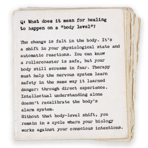 Q: What does it mean for healing to happen on a “body level”? The change is felt in the body. It’s a shift in your physiological state and automatic reactions. You can know a rollercoaster is safe, but your body still screams in fear. Therapy must help the nervous system learn safety in the same way it learned danger: through direct experience. Intellectual understanding alone doesn’t recalibrate the body’s alarm system. Without that body-level shift, you remain in a cycle where your biology works against your conscious intentions.