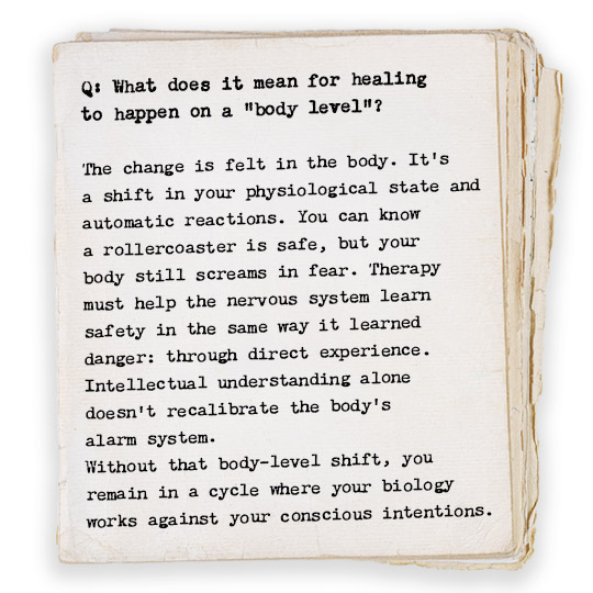 Q: What does it mean for healing to happen on a “body level”? The change is felt in the body. It’s a shift in your physiological state and automatic reactions. You can know a rollercoaster is safe, but your body still screams in fear. Therapy must help the nervous system learn safety in the same way it learned danger: through direct experience. Intellectual understanding alone doesn’t recalibrate the body’s alarm system. Without that body-level shift, you remain in a cycle where your biology works against your conscious intentions. 
