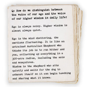 Q: How do we distinguish between the voice of our ego and the voice of our higher wisdom in daily life? Ego is always noisy. Higher wisdom is almost always quiet. Ego is the mind chattering, the emotions fluctuating. It is like an untrained Australian Shepherd who thinks its job is to run hither and yon, and collect up everything in a 300-acre radius, including the ants and mosquitoes. Wisdom is the shepherd who sits quietly and waits for the dog to exhaust itself so it can begin teaching and sharing what it knows.