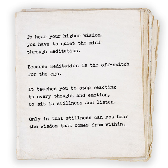 To hear your higher wisdom, you have to quiet the mind through meditation because meditation is the off-switch for the ego. It teaches you to stop reacting to every thought and emotion, to sit in stillness and listen. Only in that stillness can you hear the wisdom that comes from within. 