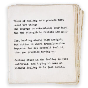 Think of healing as a process that needs two things: the courage to acknowledge your hurt. And the strength to release its grip. Yes, healing starts with insight, but action is where transformation happens. You let yourself feel it, then you practice moving on. Getting stuck in the feeling is just suffering, and trying to move on without feeling it is just denial.