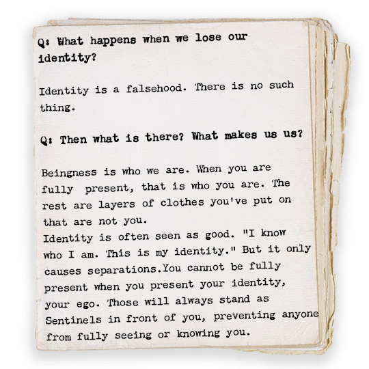 Q: What happens when we lose our identity? Identity is a falsehood. There is no such thing. Q: Then what is there? What makes us us? Beingness is who we are. When you are fully present, that is who you are. The rest are layers of clothes you’ve put on that are not you. Identity is often seen as good. “I know who I am. This is my identity.” But it only causes separations.You cannot be fully present when you present your identity, your ego. Those will always stand as Sentinels in front of you, preventing anyone from fully seeing or knowing you. 