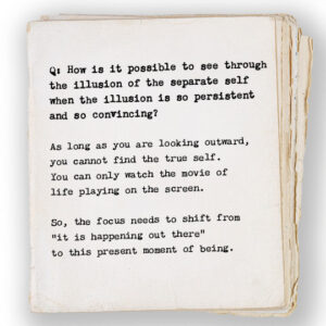 How is it possible to see through the illusion of the separate self when the illusion is so persistent and so convincing? As long as you are looking outward, you cannot find the true self. You can only watch the movie of life playing on the screen. So, the focus needs to shift from “it is happening out there” to this present moment of being. 