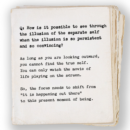 How is it possible to see through the illusion of the separate self when the illusion is so persistent and so convincing?

As long as you are looking outward, you cannot find the true self. You can only watch the movie of life playing on the screen. So, the focus needs to shift from “it is happening out there” to this present moment of being. 