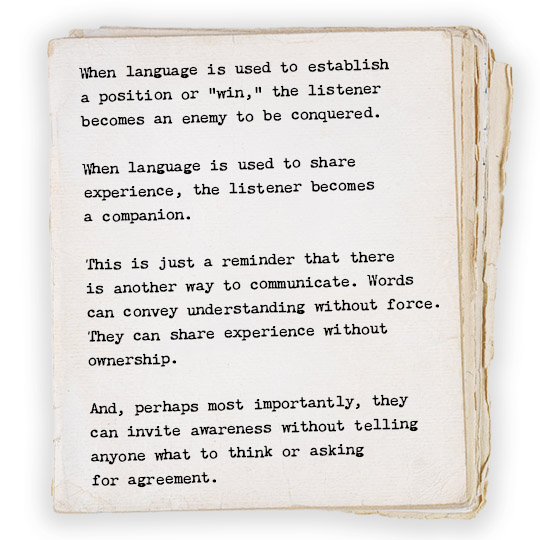 When language is used to establish a position or “win,” the listener becomes an enemy to be conquered. When language is used to share experience, the listener becomes a companion. This is just a reminder that there is another way to communicate. Words can convey understanding without force. They can share experience without ownership. And, perhaps most importantly, they can invite awareness without telling anyone what to think or asking for agreement. 