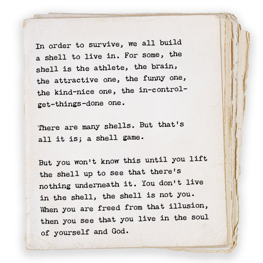 In order to survive, we all build 
a shell to live in. For some, the 
shell is the athlete, the brain, 
the attractive one, the funny one, 
the kind-nice one, the in-control-
get-things-done one.

There are many shells. But that’s 
all it is; a shell game.  

But you won’t know this until you lift
the shell up to see that there’s 
nothing underneath it. You don’t live
in the shell, the shell is not you. 
When you are freed from that illusion, 
then you see that you live in the soul
of yourself and God. 
