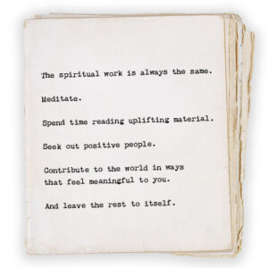 The spiritual work is always the same. Meditate. Spend time reading uplifting material. Seek out positive people. Contribute to the world in ways that feel meaningful to you. And leave the rest to itself.