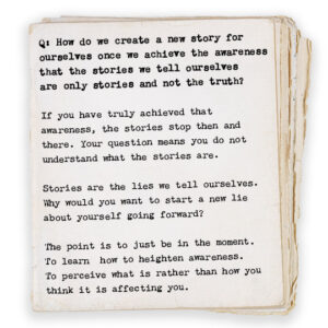 Q: How do we create a new story for ourselves once we achieve the awareness that the stories we tell ourselves are only stories and not the truth? If you have truly achieved that awareness, the stories stop then and there. Your question means you do not understand what the stories are. Stories are the lies we tell ourselves. Why would you want to start a new lie about yourself going forward? The point is to just be in the moment. To learn how to heighten awareness. To perceive what is rather than how you think it is affecting you.