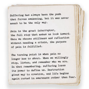 Suffering has always been the push that forces awakening, but it was never meant to be the only way. Pain is the great interrupter, the full stop that makes us look inward. Once we choose stillness and reflection without needing a crisis, the purpose of pain is fulfilled. The turning point is when pain no longer has to shout. When we willingly stop, listen, and remember who we are. In that remembering, suffering loses its power to define us. Destruction gives way to creation, and life begins again rooted in awareness rather than fear.