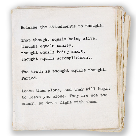 Release the attachments to thought. That thought equals being alive, thought equals sanity, thought equals being smart, thought equals accomplishment. The truth is thought equals thought. Period. Leave them alone, and they will begin to leave you alone. They are not the enemy, so don’t fight with them.