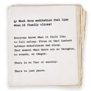 Q: What does meditation feel like when it finally clicks? Everyone knows what it feels like to fall asleep. Focus on that instant between wakefulness and sleep—the moment when there are no thoughts, no sounds, no images. There is no fear or anxiety. There is just peace.