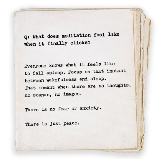 Q: What does meditation feel like when it finally clicks?
Everyone knows what it feels like to fall asleep. Focus on that instant between wakefulness and sleep—the moment when there are no thoughts, no sounds, no images. There is no fear or anxiety. There is just peace.
