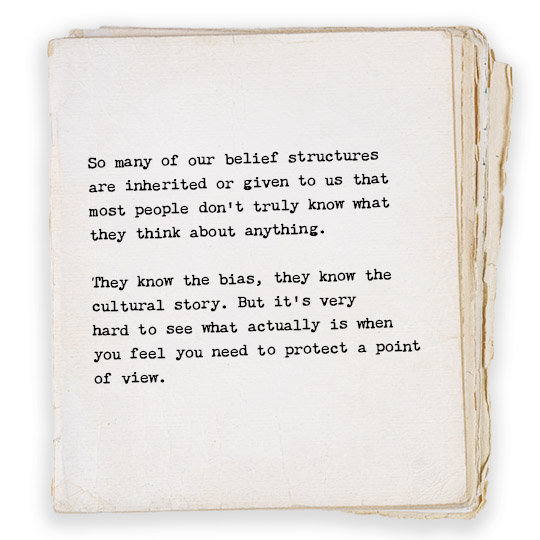 So many of our belief structures 
are inherited or given to us that 
most people don’t truly know what 
they think about anything. 

They know the bias, they know the 
cultural story. But it’s very 
hard to see what actually is when 
you feel you need to protect a point 
of view.